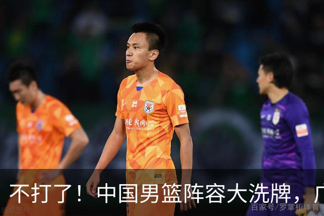 不打了！中国男篮阵容大洗牌，广东王归来，徐杰在路上？